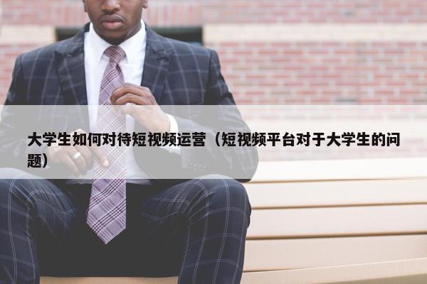 大学生如何对待短视频运营（短视频平台对于大学生的问题）