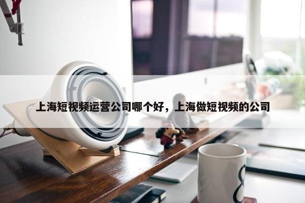 上海短视频运营公司哪个好，上海做短视频的公司