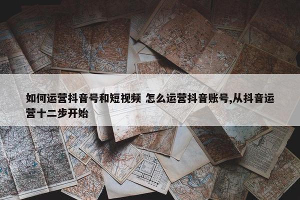 如何运营抖音号和短视频 怎么运营抖音账号,从抖音运营十二步开始