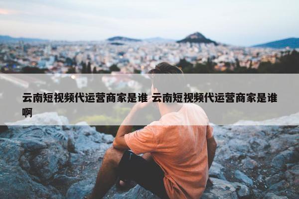 云南短视频代运营商家是谁 云南短视频代运营商家是谁啊