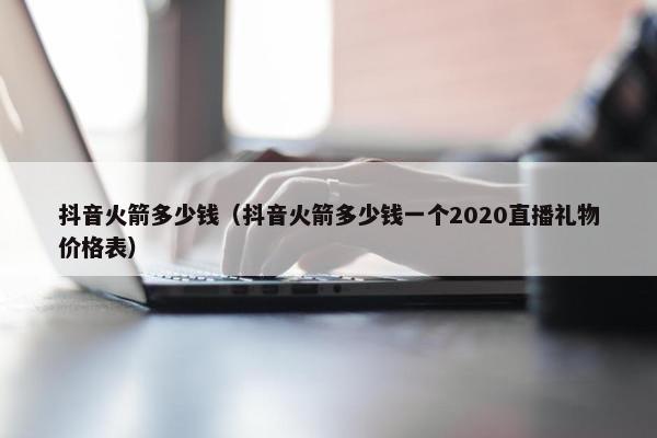 抖音火箭多少钱（抖音火箭多少钱一个2020直播礼物价格表）