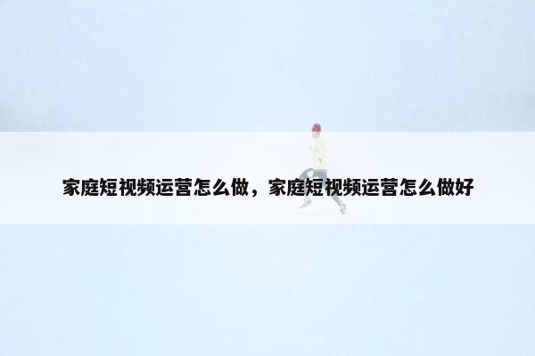 家庭短视频运营怎么做，家庭短视频运营怎么做好