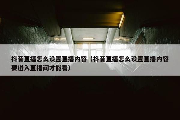 抖音直播怎么设置直播内容（抖音直播怎么设置直播内容要进入直播间才能看）