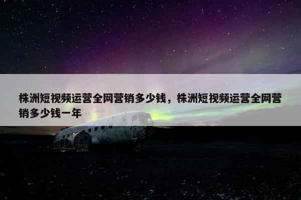 株洲短视频运营全网营销多少钱，株洲短视频运营全网营销多少钱一年