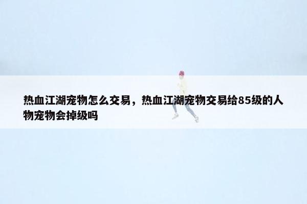 热血江湖宠物怎么交易，热血江湖宠物交易给85级的人物宠物会掉级吗