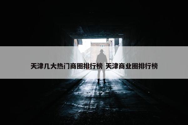 天津几大热门商圈排行榜 天津商业圈排行榜