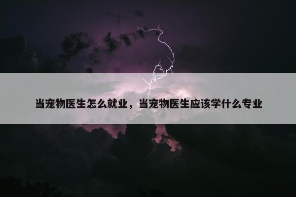 当宠物医生怎么就业，当宠物医生应该学什么专业