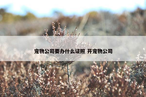 宠物公司要办什么证照 开宠物公司