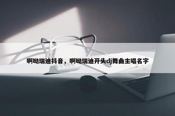 啊呦瑞迪抖音，啊呦瑞迪开头dj舞曲主唱名字