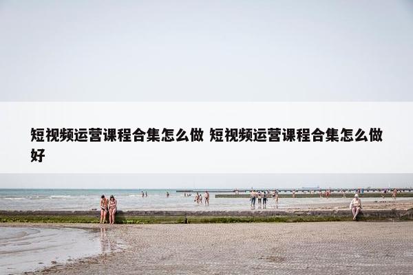 短视频运营课程合集怎么做 短视频运营课程合集怎么做好