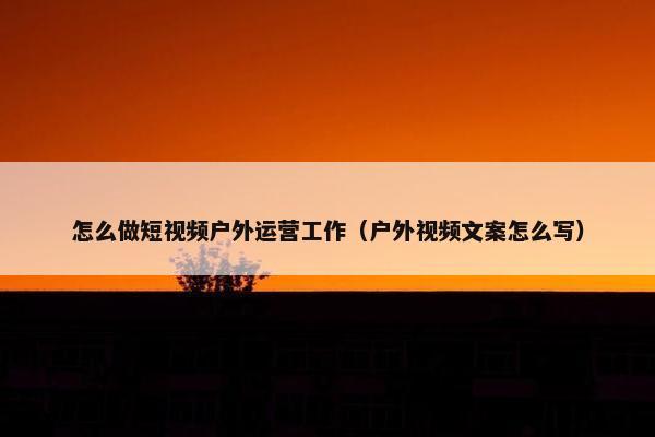 怎么做短视频户外运营工作（户外视频文案怎么写）