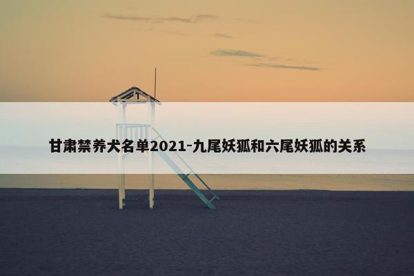 甘肃禁养犬名单2021-九尾妖狐和六尾妖狐的关系