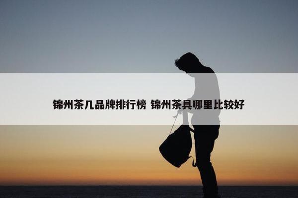 锦州茶几品牌排行榜 锦州茶具哪里比较好