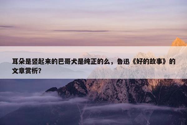 耳朵是竖起来的巴哥犬是纯正的么，鲁迅《好的故事》的文章赏析？