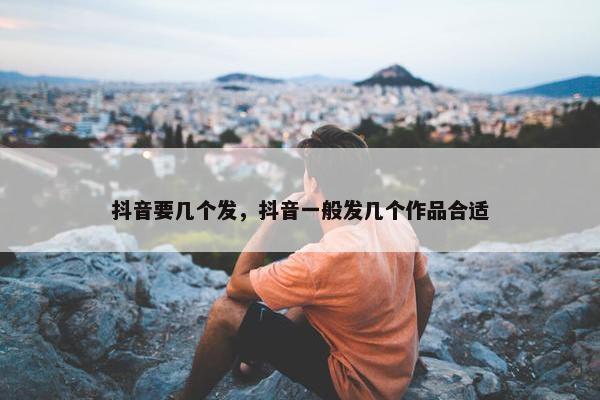 抖音要几个发，抖音一般发几个作品合适