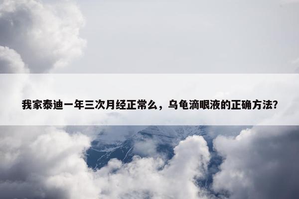 我家泰迪一年三次月经正常么，乌龟滴眼液的正确方法？