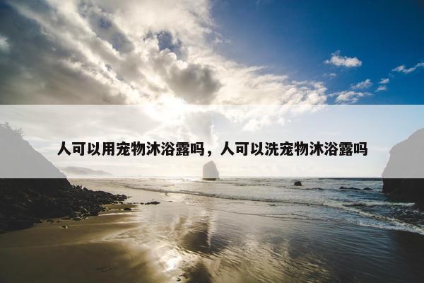 人可以用宠物沐浴露吗，人可以洗宠物沐浴露吗