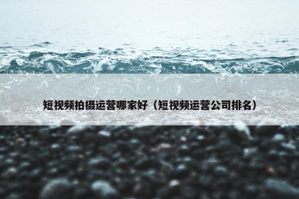 短视频拍摄运营哪家好（短视频运营公司排名）