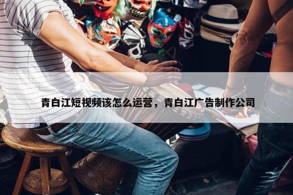 青白江短视频该怎么运营，青白江广告制作公司