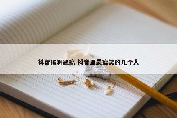 抖音谁啊恶搞 抖音里最搞笑的几个人