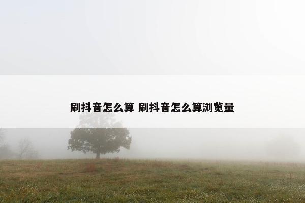 刷抖音怎么算 刷抖音怎么算浏览量