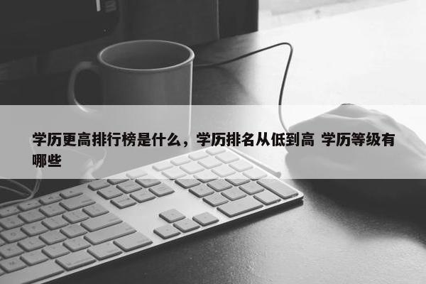 学历更高排行榜是什么，学历排名从低到高 学历等级有哪些