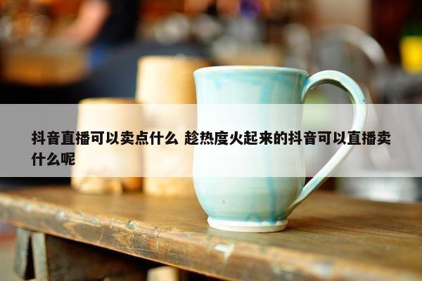 抖音直播可以卖点什么 趁热度火起来的抖音可以直播卖什么呢