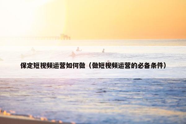 保定短视频运营如何做（做短视频运营的必备条件）