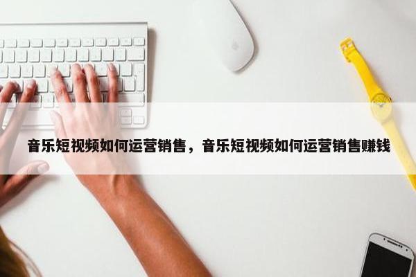 音乐短视频如何运营销售，音乐短视频如何运营销售赚钱