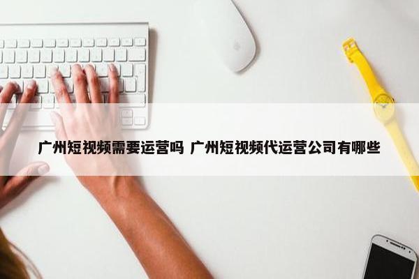 广州短视频需要运营吗 广州短视频代运营公司有哪些