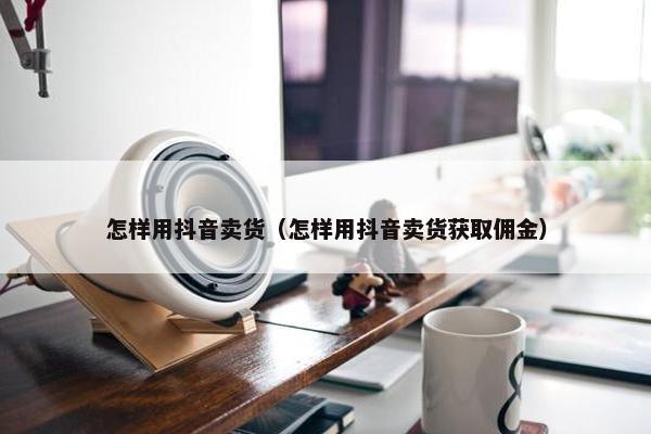 怎样用抖音卖货（怎样用抖音卖货获取佣金）