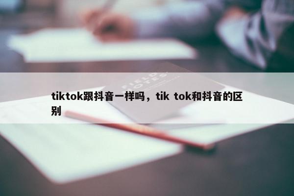 tiktok跟抖音一样吗，tik tok和抖音的区别