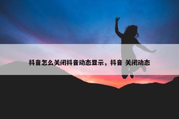 抖音怎么关闭抖音动态显示，抖音 关闭动态