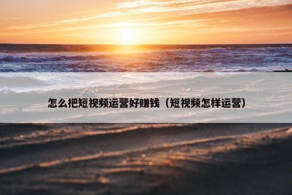 怎么把短视频运营好赚钱（短视频怎样运营）