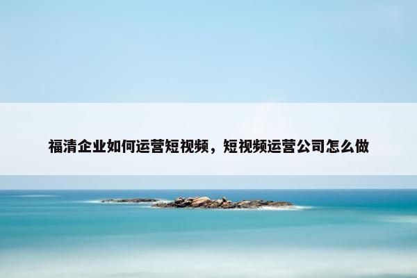 福清企业如何运营短视频，短视频运营公司怎么做