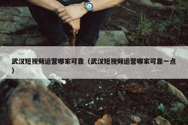 武汉短视频运营哪家可靠（武汉短视频运营哪家可靠一点）