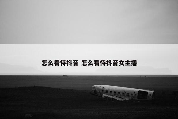 怎么看待抖音 怎么看待抖音女主播